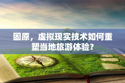 固原，虚拟现实技术如何重塑当地旅游体验？