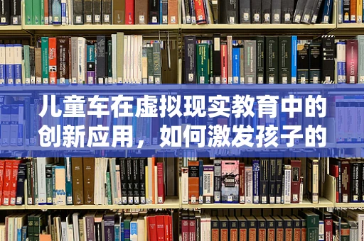 儿童车在虚拟现实教育中的创新应用，如何激发孩子的探索欲？