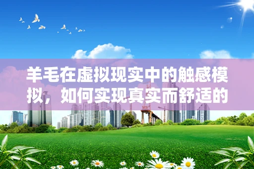 羊毛在虚拟现实中的触感模拟，如何实现真实而舒适的体验？