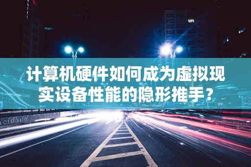 计算机硬件如何成为虚拟现实设备性能的隐形推手？