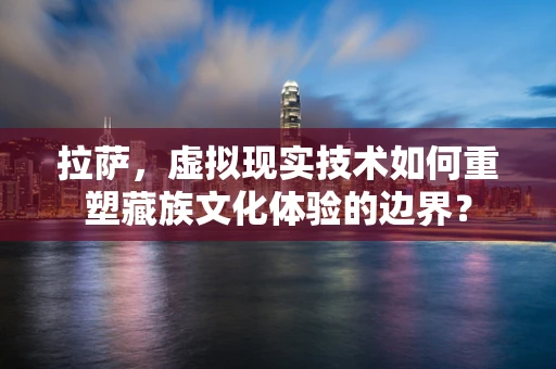 拉萨，虚拟现实技术如何重塑藏族文化体验的边界？