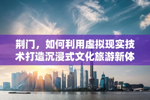 荆门，如何利用虚拟现实技术打造沉浸式文化旅游新体验？