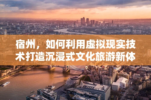 宿州，如何利用虚拟现实技术打造沉浸式文化旅游新体验？