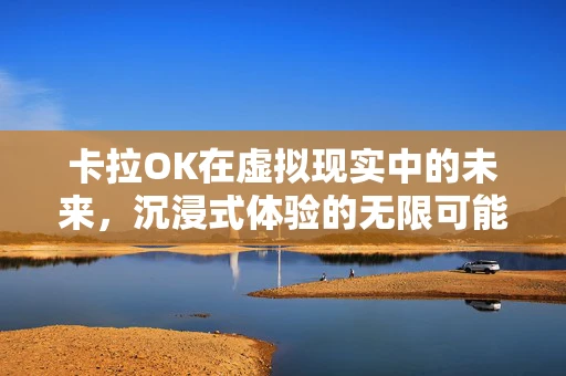 卡拉OK在虚拟现实中的未来，沉浸式体验的无限可能？