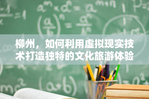 柳州，如何利用虚拟现实技术打造独特的文化旅游体验？