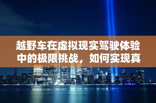 越野车在虚拟现实驾驶体验中的极限挑战，如何实现真实路况的模拟？