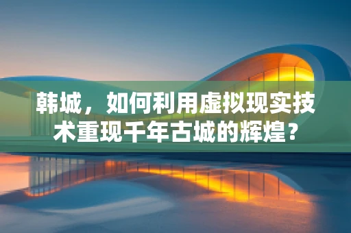韩城，如何利用虚拟现实技术重现千年古城的辉煌？