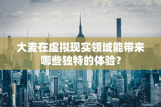 大麦在虚拟现实领域能带来哪些独特的体验？