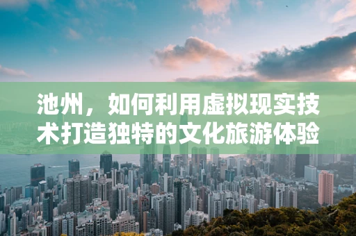 池州，如何利用虚拟现实技术打造独特的文化旅游体验？