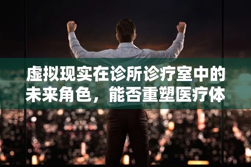 虚拟现实在诊所诊疗室中的未来角色，能否重塑医疗体验？