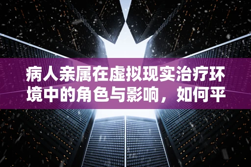 病人亲属在虚拟现实治疗环境中的角色与影响，如何平衡虚拟与现实？