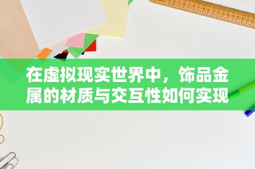在虚拟现实世界中，饰品金属的材质与交互性如何实现最佳体验？