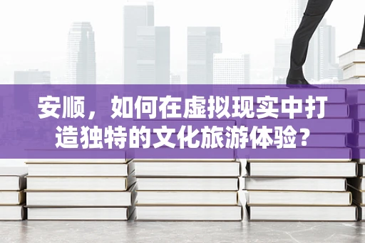 安顺，如何在虚拟现实中打造独特的文化旅游体验？