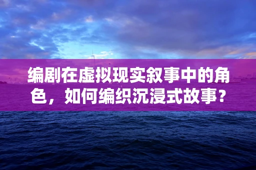编剧在虚拟现实叙事中的角色，如何编织沉浸式故事？