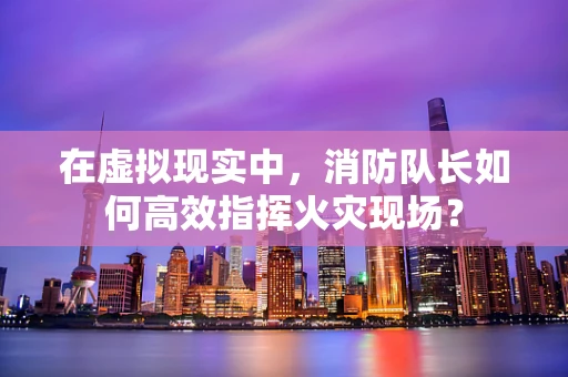 在虚拟现实中，消防队长如何高效指挥火灾现场？