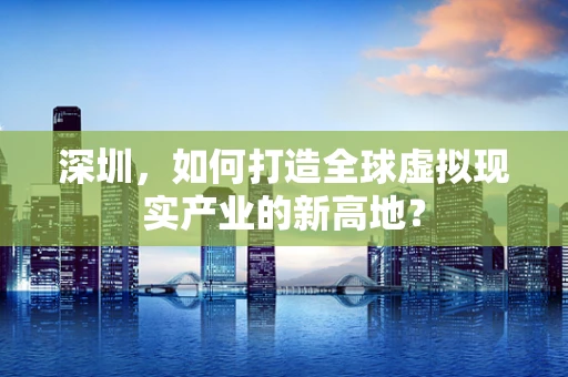 深圳，如何打造全球虚拟现实产业的新高地？