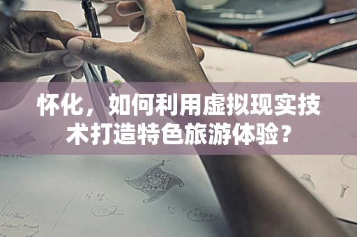 怀化，如何利用虚拟现实技术打造特色旅游体验？