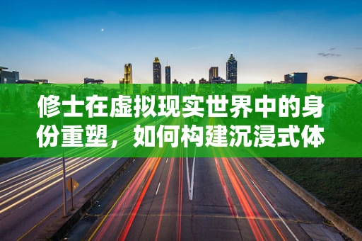 修士在虚拟现实世界中的身份重塑，如何构建沉浸式体验？