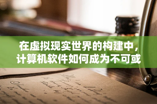 在虚拟现实世界的构建中，计算机软件如何成为不可或缺的建筑师？