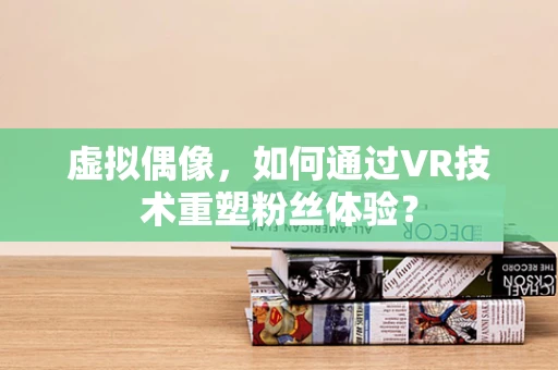 虚拟偶像，如何通过VR技术重塑粉丝体验？