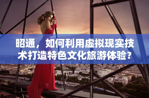 昭通，如何利用虚拟现实技术打造特色文化旅游体验？