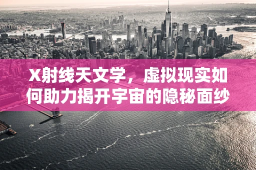 X射线天文学，虚拟现实如何助力揭开宇宙的隐秘面纱？