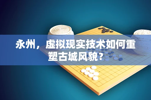 永州，虚拟现实技术如何重塑古城风貌？