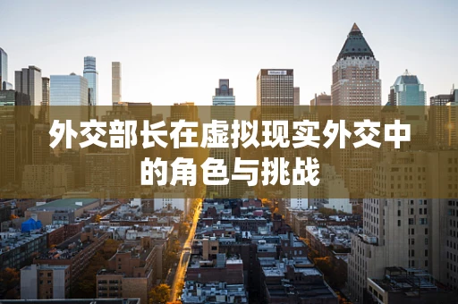 外交部长在虚拟现实外交中的角色与挑战