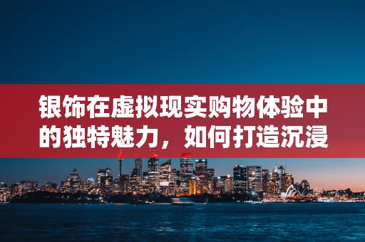 银饰在虚拟现实购物体验中的独特魅力，如何打造沉浸式购物新体验？