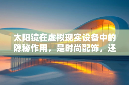太阳镜在虚拟现实设备中的隐秘作用，是时尚配饰，还是技术革新？