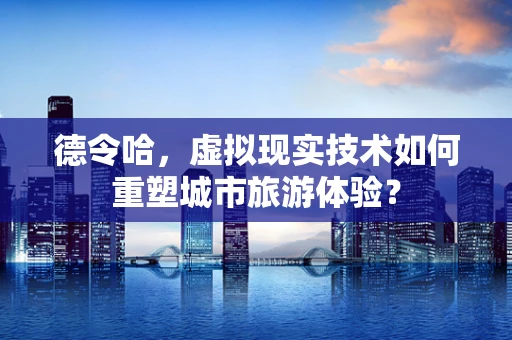 德令哈，虚拟现实技术如何重塑城市旅游体验？