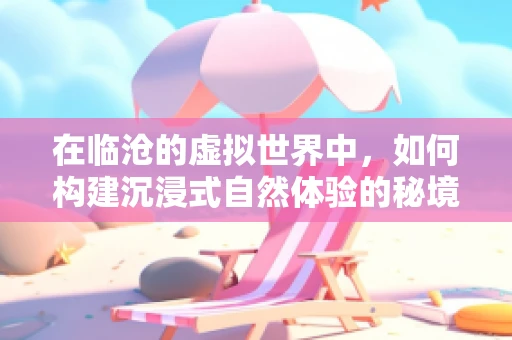 在临沧的虚拟世界中，如何构建沉浸式自然体验的秘境？