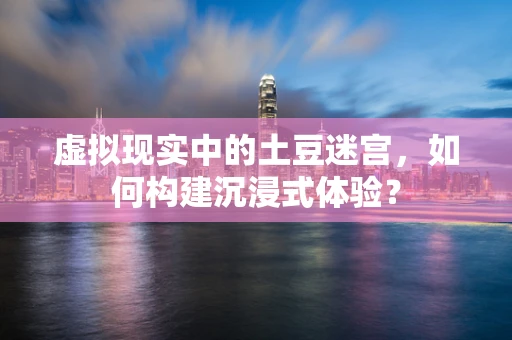 虚拟现实中的土豆迷宫，如何构建沉浸式体验？