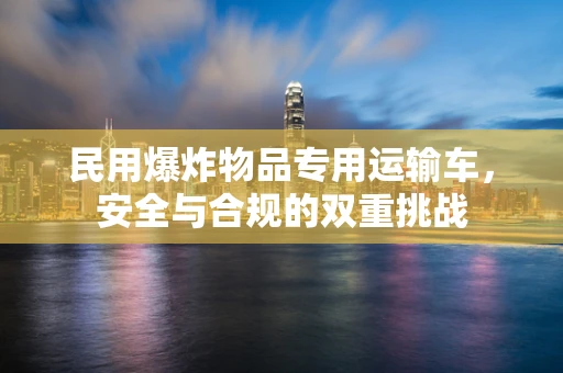 民用爆炸物品专用运输车，安全与合规的双重挑战