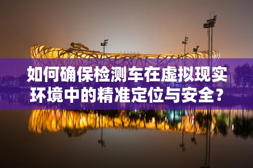 如何确保检测车在虚拟现实环境中的精准定位与安全？