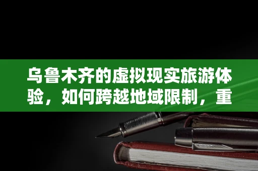乌鲁木齐的虚拟现实旅游体验，如何跨越地域限制，重现古城魅力？