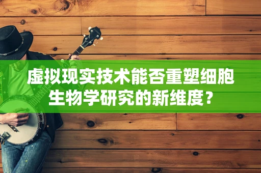 虚拟现实技术能否重塑细胞生物学研究的新维度？