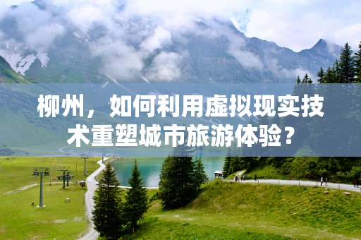 柳州，如何利用虚拟现实技术重塑城市旅游体验？