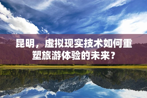 昆明，虚拟现实技术如何重塑旅游体验的未来？