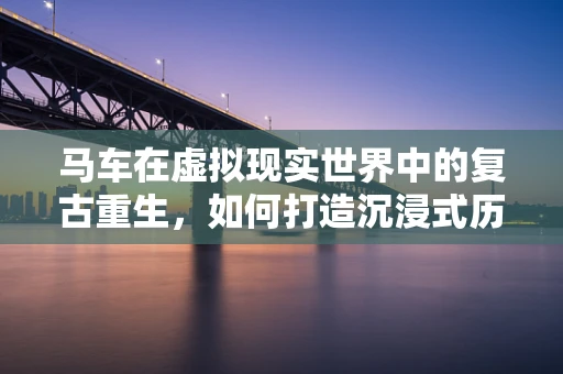 马车在虚拟现实世界中的复古重生，如何打造沉浸式历史体验？
