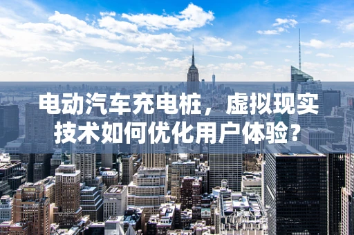 电动汽车充电桩，虚拟现实技术如何优化用户体验？