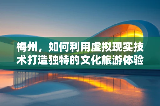 梅州，如何利用虚拟现实技术打造独特的文化旅游体验？