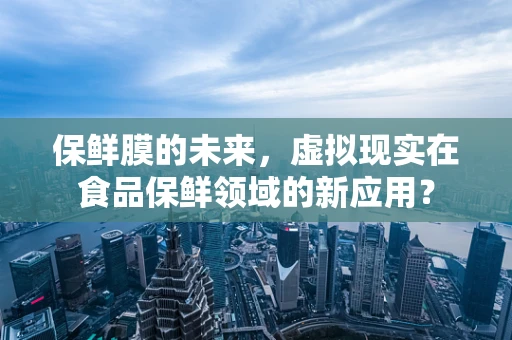 保鲜膜的未来，虚拟现实在食品保鲜领域的新应用？