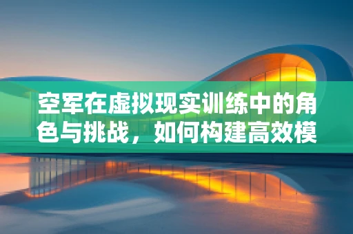空军在虚拟现实训练中的角色与挑战，如何构建高效模拟环境？