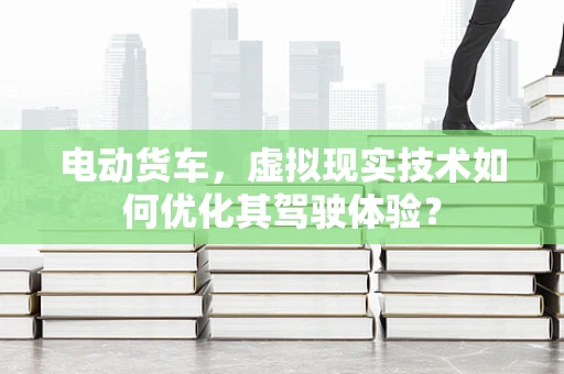 电动货车，虚拟现实技术如何优化其驾驶体验？