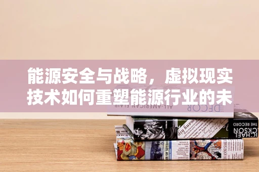 能源安全与战略，虚拟现实技术如何重塑能源行业的未来？