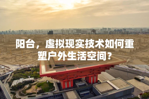阳台，虚拟现实技术如何重塑户外生活空间？