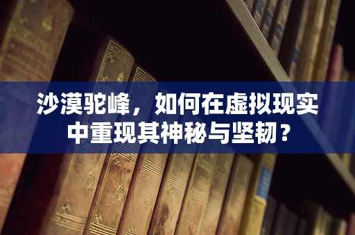 沙漠驼峰，如何在虚拟现实中重现其神秘与坚韧？