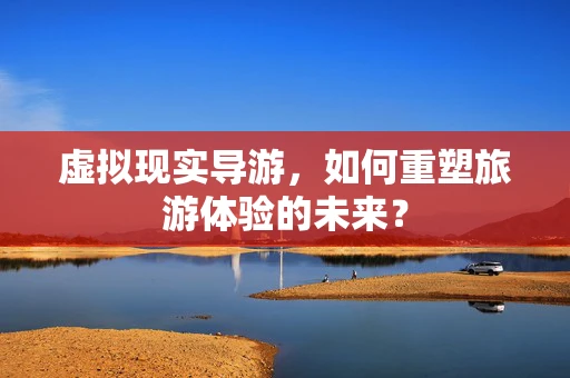 虚拟现实导游，如何重塑旅游体验的未来？