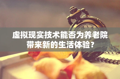 虚拟现实技术能否为养老院带来新的生活体验？